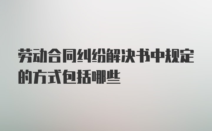 劳动合同纠纷解决书中规定的方式包括哪些