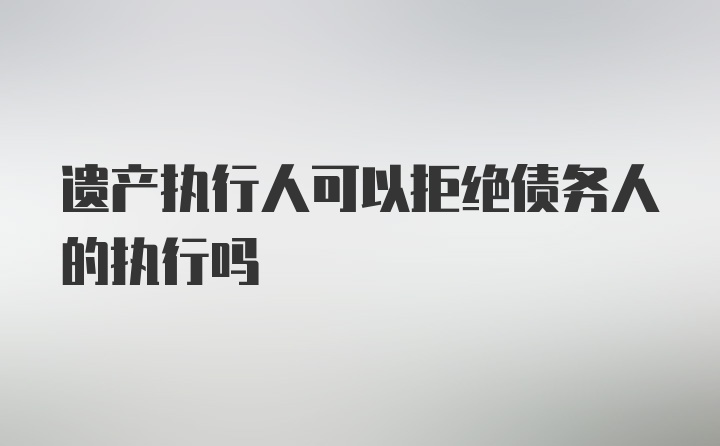 遗产执行人可以拒绝债务人的执行吗