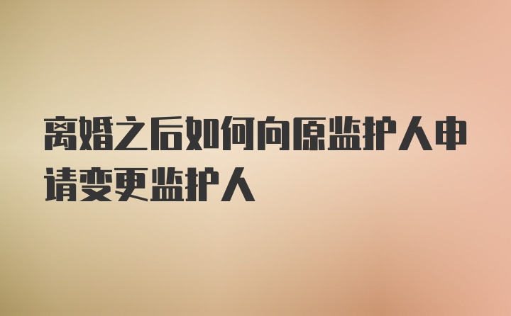 离婚之后如何向原监护人申请变更监护人