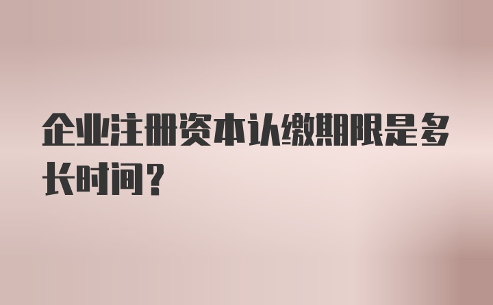 企业注册资本认缴期限是多长时间?