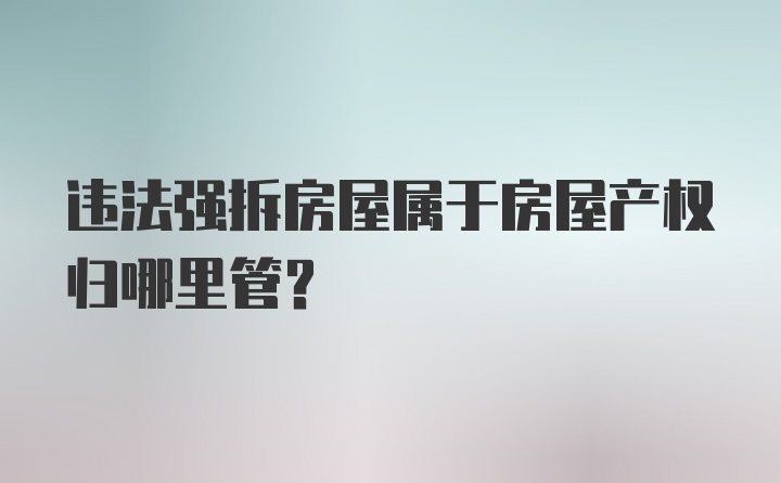 违法强拆房屋属于房屋产权归哪里管？