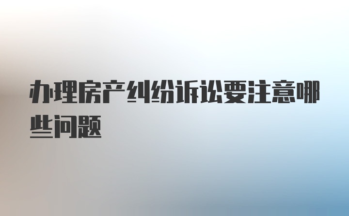 办理房产纠纷诉讼要注意哪些问题