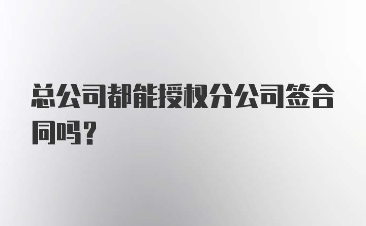 总公司都能授权分公司签合同吗？