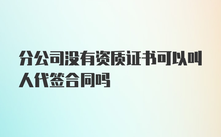 分公司没有资质证书可以叫人代签合同吗