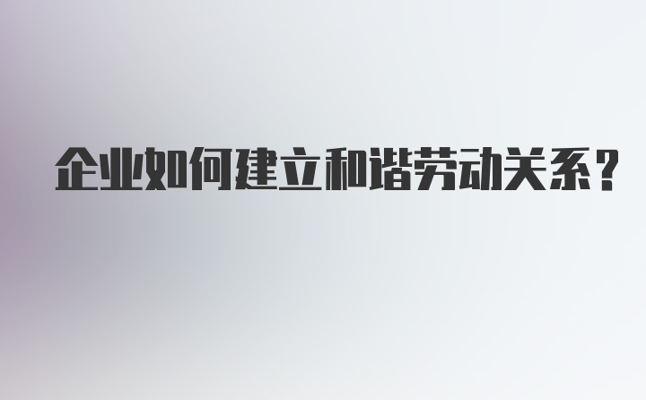 企业如何建立和谐劳动关系？