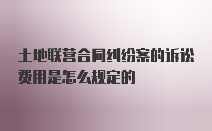 土地联营合同纠纷案的诉讼费用是怎么规定的