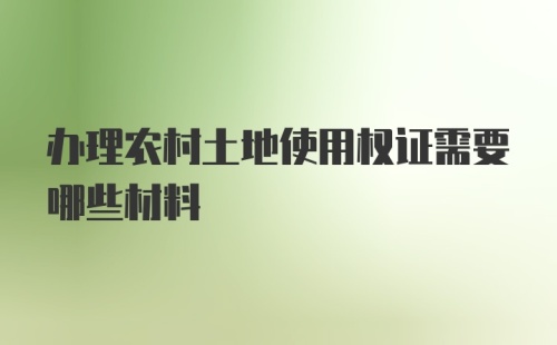 办理农村土地使用权证需要哪些材料