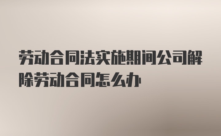 劳动合同法实施期间公司解除劳动合同怎么办