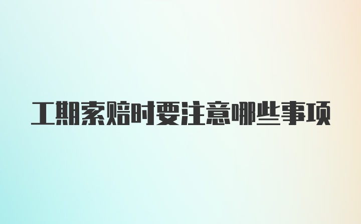 工期索赔时要注意哪些事项