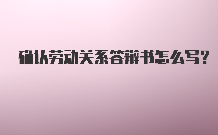 确认劳动关系答辩书怎么写？