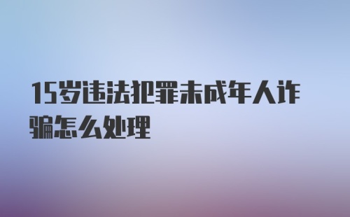 15岁违法犯罪未成年人诈骗怎么处理