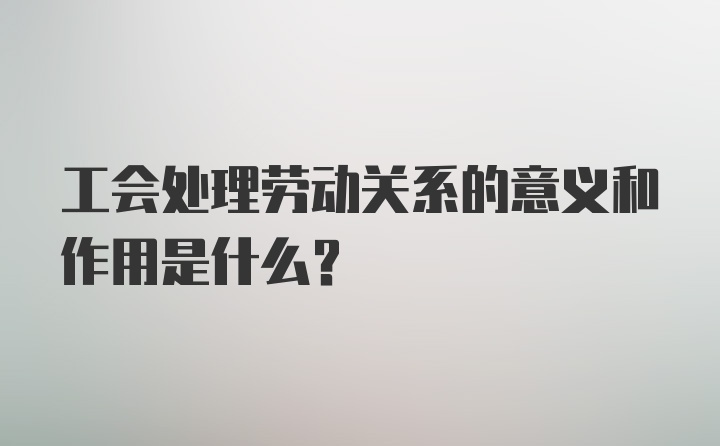 工会处理劳动关系的意义和作用是什么？