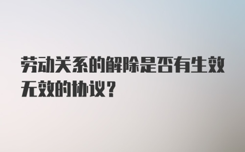 劳动关系的解除是否有生效无效的协议？