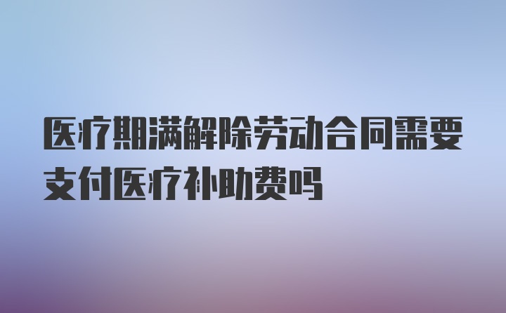 医疗期满解除劳动合同需要支付医疗补助费吗