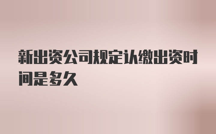 新出资公司规定认缴出资时间是多久