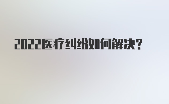 2022医疗纠纷如何解决？