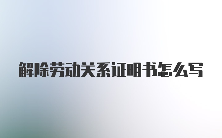 解除劳动关系证明书怎么写