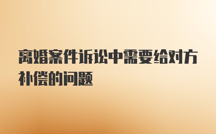 离婚案件诉讼中需要给对方补偿的问题