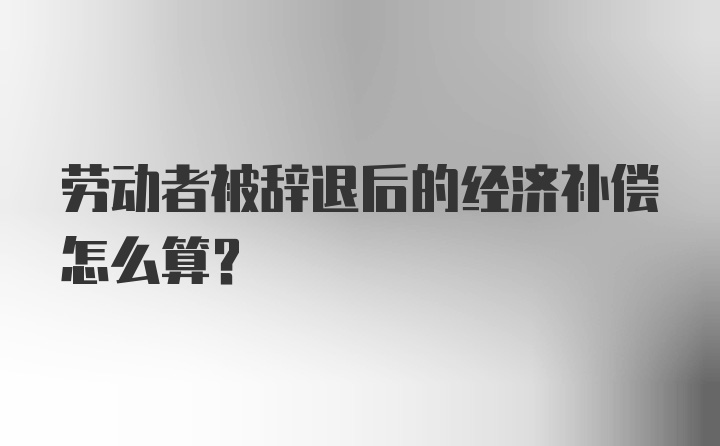 劳动者被辞退后的经济补偿怎么算？