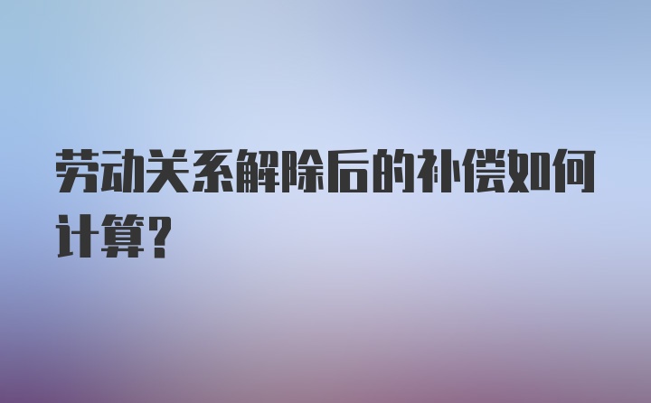 劳动关系解除后的补偿如何计算？