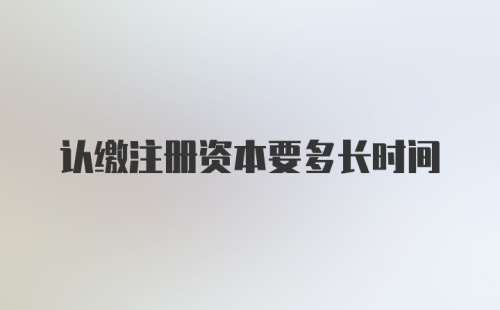 认缴注册资本要多长时间