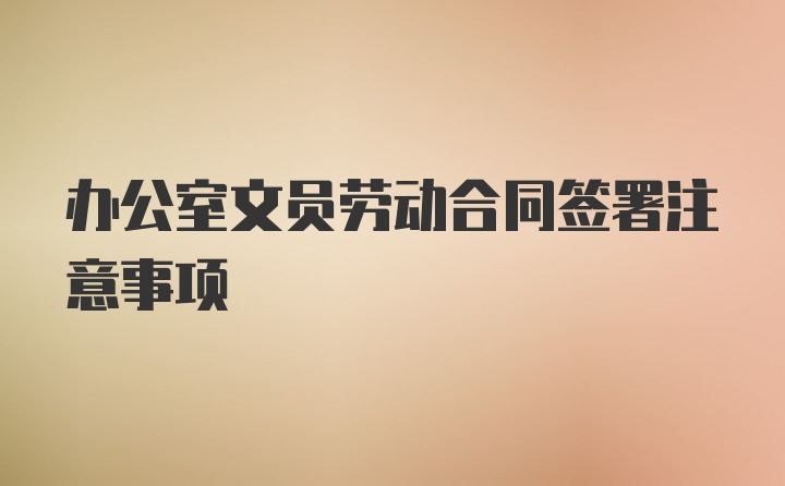 办公室文员劳动合同签署注意事项