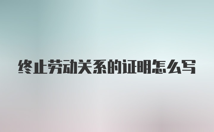 终止劳动关系的证明怎么写