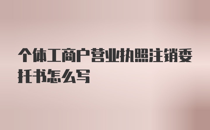 个体工商户营业执照注销委托书怎么写