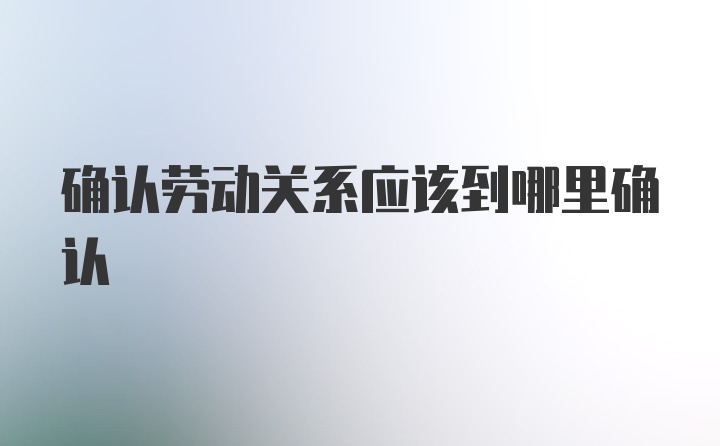 确认劳动关系应该到哪里确认