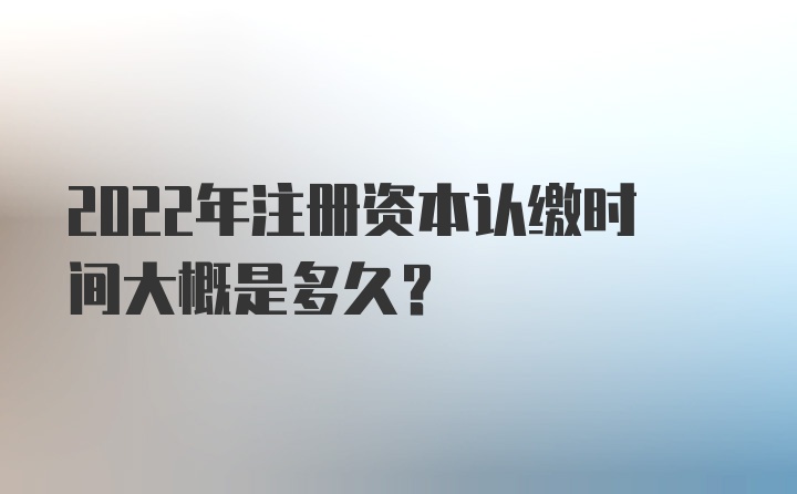 2022年注册资本认缴时间大概是多久？