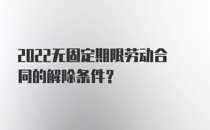 2022无固定期限劳动合同的解除条件？