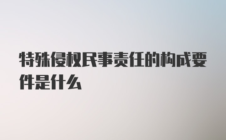 特殊侵权民事责任的构成要件是什么