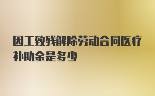 因工致残解除劳动合同医疗补助金是多少