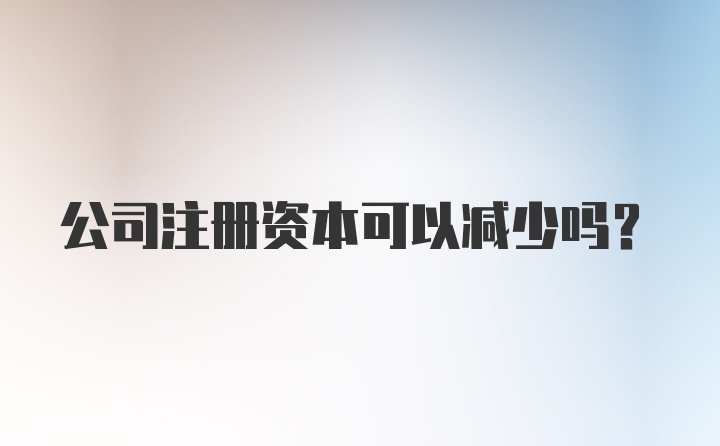 公司注册资本可以减少吗？