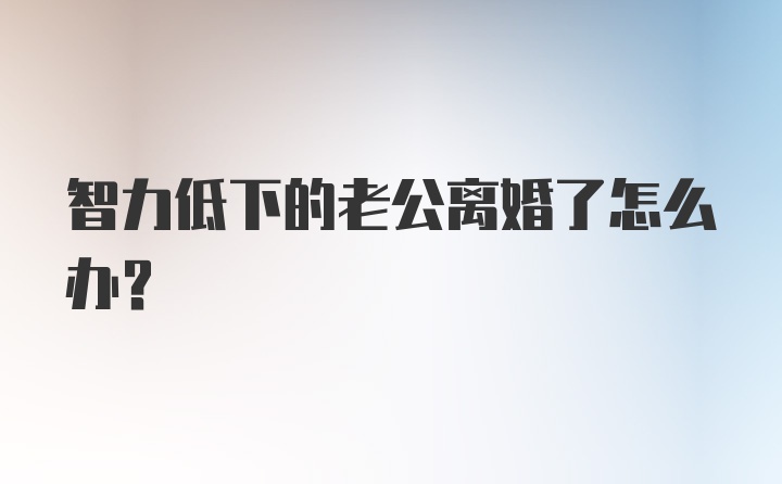 智力低下的老公离婚了怎么办?