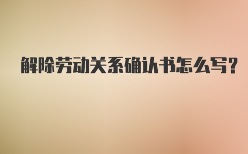 解除劳动关系确认书怎么写？