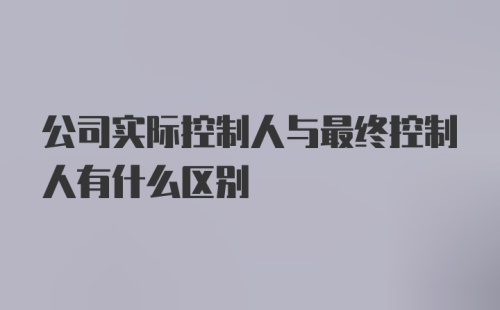 公司实际控制人与最终控制人有什么区别