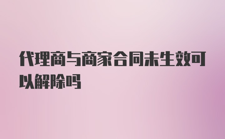 代理商与商家合同未生效可以解除吗