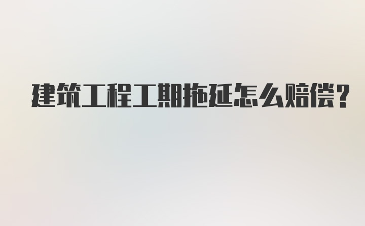 建筑工程工期拖延怎么赔偿？