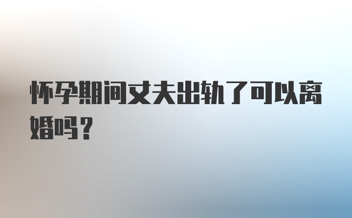 怀孕期间丈夫出轨了可以离婚吗？