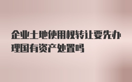 企业土地使用权转让要先办理国有资产处置吗