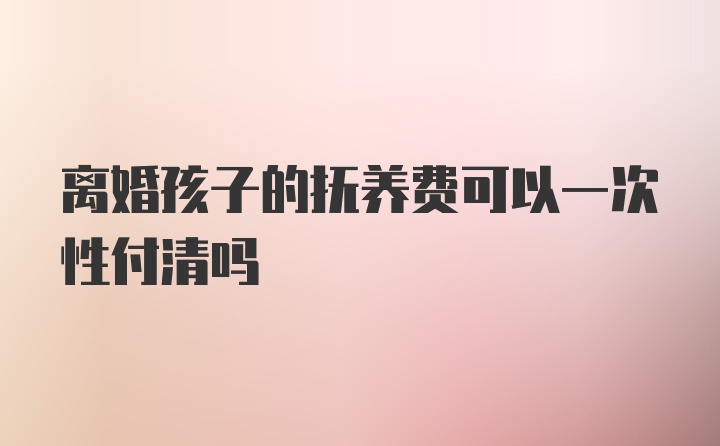 离婚孩子的抚养费可以一次性付清吗