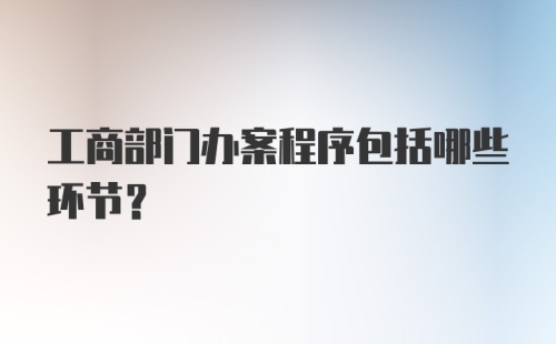 工商部门办案程序包括哪些环节?