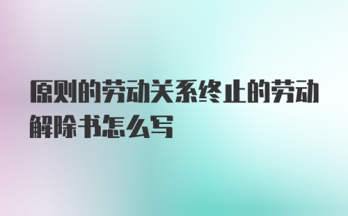 原则的劳动关系终止的劳动解除书怎么写