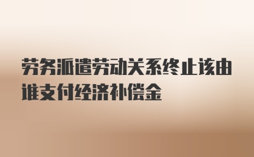 劳务派遣劳动关系终止该由谁支付经济补偿金