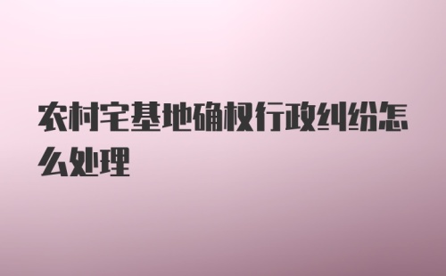 农村宅基地确权行政纠纷怎么处理