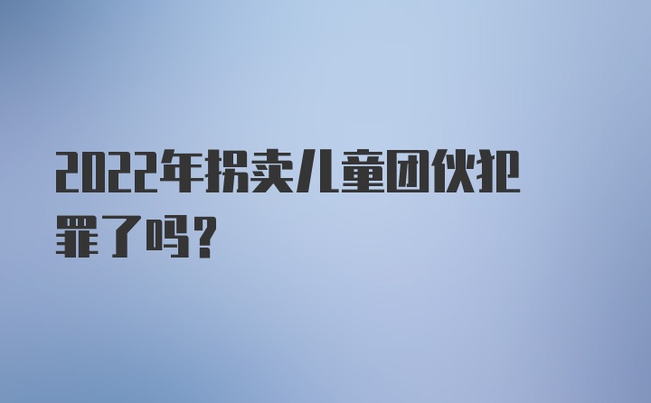 2022年拐卖儿童团伙犯罪了吗？