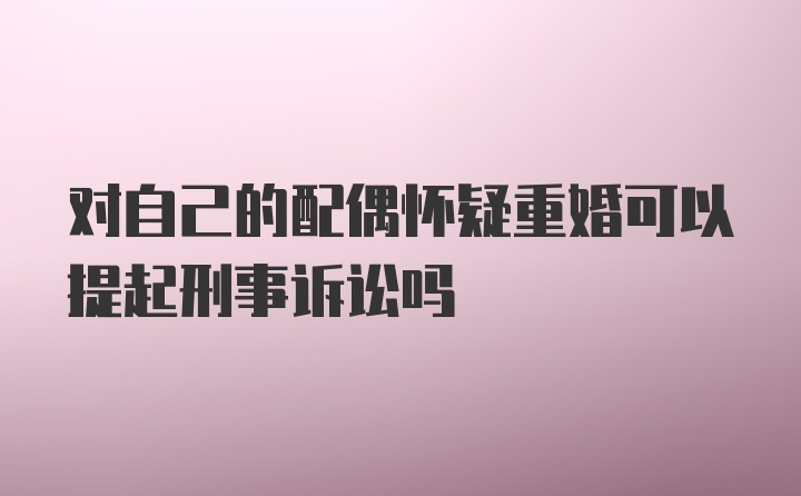 对自己的配偶怀疑重婚可以提起刑事诉讼吗