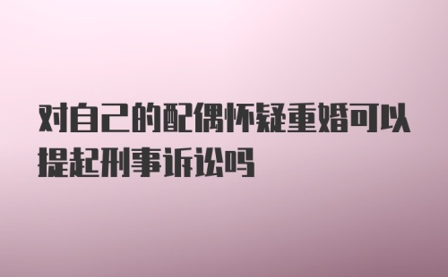 对自己的配偶怀疑重婚可以提起刑事诉讼吗