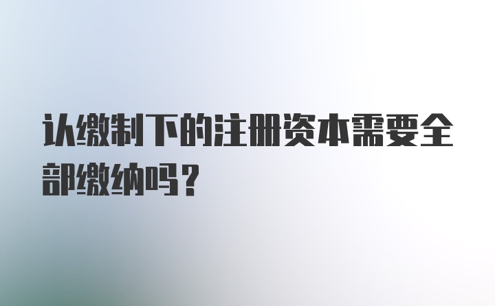 认缴制下的注册资本需要全部缴纳吗？